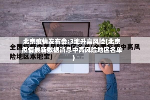 北京疫情发布会:3地升高风险(北京疫情最新数据消息中高风险地区名单)-第1张图片