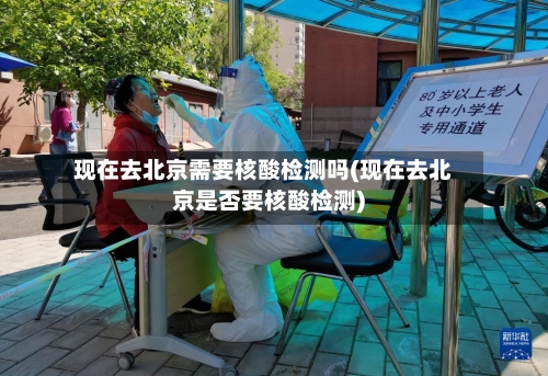 现在去北京需要核酸检测吗(现在去北京是否要核酸检测)-第2张图片