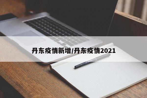 丹东疫情新增/丹东疫情2021
